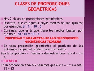  Hay 2 clases de proporciones geométricas:
 Discreta, que es aquella cuyos medios no son iguales;
por ejemplo, 8 : 4 :: 10 : 5
 Continua, que es la que tiene los medios iguales; por
ejemplo, 20 : 10 :: 10 : 5.
PROPIEDAD FUNDAMENTAL DE LAS PROPORCIONES
GEOMÉTRICAS TEOREMA
 En toda proporción geométrica el producto de los
extremos es igual al producto de los medios.
Sea la proporción = . Vamos a demostrar que a x d = c x
b.
 EJEMPLO
En la proporción 6/4=3/2 tenemos que 6 x 2 = 3 x 4 o sea
12 = 12
 