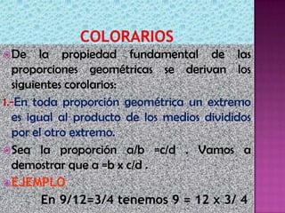 De la propiedad fundamental de las
proporciones geométricas se derivan los
siguientes corolarios:
1.-En toda proporción geométrica un extremo
es igual al producto de los medios divididos
por el otro extremo.
Sea la proporción a/b =c/d . Vamos a
demostrar que a =b x c/d .
EJEMPLO
En 9/12=3/4 tenemos 9 = 12 x 3/ 4
 