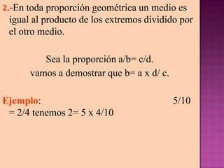 2.-En toda proporción geométrica un medio es
igual al producto de los extremos dividido por
el otro medio.
Sea la proporción a/b= c/d.
vamos a demostrar que b= a x d/ c.
Ejemplo: 5/10
= 2/4 tenemos 2= 5 x 4/10
 