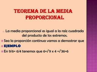TEOREMA de la media
proporcional
o La media proporcional es igual a la raíz cuadrada
del producto de los extremos.
 Sea la proporción continua vamos a demostrar que
 EJEMPLO
 En 9/6= 6/4 tenemos que 6=√9 x 4 =√36=6
 