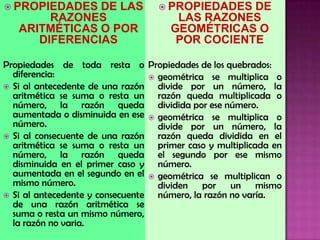  PROPIEDADES DE LAS
RAZONES
ARITMÉTICAS O POR
DIFERENCIAS
Propiedades de toda resta o
diferencia:
 Si al antecedente de una razón
aritmética se suma o resta un
número, la razón queda
aumentada o disminuida en ese
número.
 Si al consecuente de una razón
aritmética se suma o resta un
número, la razón queda
disminuida en el primer caso y
aumentada en el segundo en el
mismo número.
 Si al antecedente y consecuente
de una razón aritmética se
suma o resta un mismo número,
la razón no varia.
 PROPIEDADES DE
LAS RAZONES
GEOMÉTRICAS O
POR COCIENTE
Propiedades de los quebrados:
 geométrica se multiplica o
divide por un número, la
razón queda multiplicada o
dividida por ese número.
 geométrica se multiplica o
divide por un número, la
razón queda dividida en el
primer caso y multiplicada en
el segundo por ese mismo
número.
 geométrica se multiplican o
dividen por un mismo
número, la razón no varía.
 