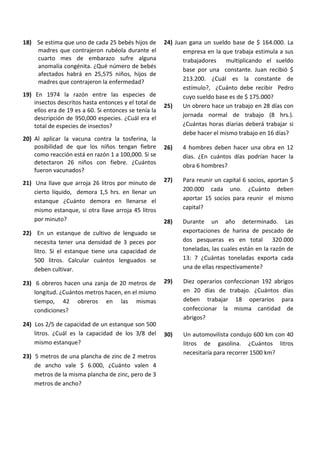 18) Se estima que uno de cada 25 bebés hijos de
madres que contrajeron rubéola durante el
cuarto mes de embarazo sufre alguna
anomalía congénita. ¿Qué número de bebés
afectados habrá en 25,575 niños, hijos de
madres que contrajeron la enfermedad?
19) En 1974 la razón entre las especies de
insectos descritos hasta entonces y el total de
ellos era de 19 es a 60. Si entonces se tenía la
descripción de 950,000 especies. ¿Cuál era el
total de especies de insectos?
20) Al aplicar la vacuna contra la tosferina, la
posibilidad de que los niños tengan fiebre
como reacción está en razón 1 a 100,000. Si se
detectaron 26 niños con fiebre. ¿Cuántos
fueron vacunados?
21) Una llave que arroja 26 litros por minuto de
cierto líquido, demora 1,5 hrs. en llenar un
estanque ¿Cuánto demora en llenarse el
mismo estanque, si otra llave arroja 45 litros
por minuto?
22) En un estanque de cultivo de lenguado se
necesita tener una densidad de 3 peces por
litro. Si el estanque tiene una capacidad de
500 litros. Calcular cuántos lenguados se
deben cultivar.
23) 6 obreros hacen una zanja de 20 metros de
longitud. ¿Cuántos metros hacen, en el mismo
tiempo, 42 obreros en las mismas
condiciones?
24) Los 2/5 de capacidad de un estanque son 500
litros. ¿Cuál es la capacidad de los 3/8 del
mismo estanque?
23) 5 metros de una plancha de zinc de 2 metros
de ancho vale $ 6.000, ¿Cuánto valen 4
metros de la misma plancha de zinc, pero de 3
metros de ancho?
24) Juan gana un sueldo base de $ 164.000. La
empresa en la que trabaja estimula a sus
trabajadores multiplicando el sueldo
base por una constante. Juan recibió $
213.200. ¿Cuál es la constante de
estímulo?, ¿Cuánto debe recibir Pedro
cuyo sueldo base es de $ 175.000?
25) Un obrero hace un trabajo en 28 días con
jornada normal de trabajo (8 hrs.).
¿Cuántas horas diarias deberá trabajar si
debe hacer el mismo trabajo en 16 días?
26) 4 hombres deben hacer una obra en 12
días. ¿En cuántos días podrían hacer la
obra 6 hombres?
27) Para reunir un capital 6 socios, aportan $
200.000 cada uno. ¿Cuánto deben
aportar 15 socios para reunir el mismo
capital?
28) Durante un año determinado. Las
exportaciones de harina de pescado de
dos pesqueras es en total 320.000
toneladas, las cuales están en la razón de
13: 7 ¿Cuántas toneladas exporta cada
una de ellas respectivamente?
29) Diez operarios confeccionan 192 abrigos
en 20 días de trabajo. ¿Cuántos días
deben trabajar 18 operarios para
confeccionar la misma cantidad de
abrigos?
30) Un automovilista condujo 600 km con 40
litros de gasolina. ¿Cuántos litros
necesitaría para recorrer 1500 km?
 