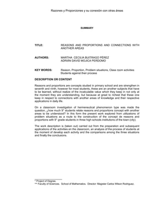 Razones y Proporciones y su conexión con otras áreas
10
SUMMARY
TITLE: REASONS AND PROPORTIONS AND CONNECTIONS WITH
ANOTHER AREAS
AUTHORS: MARTHA CECILIA BUITRAGO PÉREZ
ADRIÁN DAVID MOJICA PERDOMO
KEY WORDS: Reason, Proportion, Problem situations, Class room activities
Students against their process
DESCRIPTION OR CONTENT
Reasons and proportions are concepts studied in primary school and are strengthen in
seventh and ninth, however for most students, these are an another subjects that have
to be learned, without realize of the incalculable value which they keep in not only at
the moment they are understanding, but because at great to richest that these one
keep in respect to connections with another areas of knowledge and their respective
applications in daily life.
On a classroom investigation of hermeneutical phenomenon type was made the
question, ¿how much 9° students relate reasons and proportions concept with another
areas to be understood? In this form the present work explored from utilizations of
problem situations as a route to the construction of the concept de reasons and
proportions with 9° grade students in three high schools institutions of the town (city).
The work description is (taken out) carried out from the preparation and subsequent
applications of the activities en the classroom, an analysis of the process of students at
the moment of develop each activity and the comparisons among the three situations
and finally the conclusions.
____________________
* Project of Degree.
** Faculty of Sciences. School of Mathematics. Director: Magister Carlos Wilson Rodriguez.
 