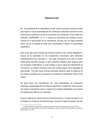 Razones y Proporciones y su conexión con otras áreas
11
PRESENTACIÓN
En la enseñanza de la matemática se han venido buscando diversas formas
para lograr un mejor aprendizaje de los contenidos matemáticos tomando como
referencia el contexto en el que se encuentran los estudiantes. Freire citado por
Gerhardt, (GERHARDT, 12, p. 1), expone la importancia del contexto social y
cultural en el aprendizaje de los estudiantes, de aquí que se haga necesario
hacer uso de la realidad de ellos para incentivarlos a adquirir un aprendizaje
significativo1
.
Esto no es algo nuevo puesto que diversos autores lo han venido trabajando e
incluso se ha planteado en los lineamientos curriculares, pero diferentes
interpretaciones han conducido a una vaga concepción de lo que se quiere
implementar trayendo consigo un gran contenido didáctico pero dejando atrás
los conceptos matemáticos, lo cual conlleva a que la clase de matemáticas se
convierta en un espacio recreativo que solo maneje juegos como estrategia de
aprendizaje. Por esta causa muchos docentes prefieren alejar la didáctica de
sus clases pensando que su ausencia no perjudica el desempeño diario en las
clases.
De igual forma nos encontramos con unas matemáticas sin conexiones
históricas y presentadas de una manera algorítmica y aislada de otras ciencias,
sin ninguna importancia para la mayoría de nuestros estudiantes que buscan
las aplicaciones útiles en su vida diaria.
Cuando realizamos nuestro Servicio Social Educativo y Trabajo de Grado I, en
el Colegio las Américas de Bucaramanga, durante el segundo periodo del año
1
Cuando hablamos de aprendizaje significativo hacemos referencia al proceso en el que el nuevo
conocimiento esta relacionado con lo que los estudiantes ya saben. Ausubel, Novaky Hanesian, citado por
(BALLESTE, 1, p.16).
 