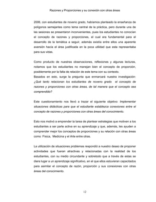 Razones y Proporciones y su conexión con otras áreas
12
2006, con estudiantes de noveno grado, habíamos planteado la enseñanza de
polígonos semejantes como tema central de la práctica, pero durante una de
las sesiones se presentaron inconvenientes, pues los estudiantes no conocían
el concepto de razones y proporciones, el cual era fundamental para el
desarrollo de la temática a seguir, además existía entre ellos una aparente
aversión hacía el área justificada en la poca utilidad que esta representaba
para sus vidas.
Como producto de nuestras observaciones, reflexiones y algunas lecturas,
notamos que los estudiantes no manejan bien el concepto de proporción,
posiblemente por la falta de relación de este tema con su contexto.
Basados en esto, surge la pregunta que enmarcará nuestra investigación:
¿Qué tanto relacionan los estudiantes de noveno grado el concepto de
razones y proporciones con otras áreas, de tal manera que el concepto sea
comprendido?
Este cuestionamiento nos llevó a trazar el siguiente objetivo: Implementar
situaciones didácticas para que el estudiante establezca conexiones entre el
concepto de razones y proporciones con otras áreas del conocimiento.
Esto nos motivó a emprender la tarea de plantear estrategias que motiven a los
estudiantes a ser parte activa en su aprendizaje y que, además, les ayuden a
comprender mejor los conceptos de proporciones y su relación con otras áreas
como Física, Medicina y el Arte entre otras.
La utilización de situaciones problemas respondió a nuestro deseo de proponer
actividades que fueran atractivas y relacionadas con la realidad de los
estudiantes, con su medio circundante y sobretodo que a través de estas se
diera lugar a un aprendizaje significativo, en el que ellos estuvieran capacitados
para asimilar el concepto de razón, proporción y sus conexiones con otras
áreas del conocimiento.
 