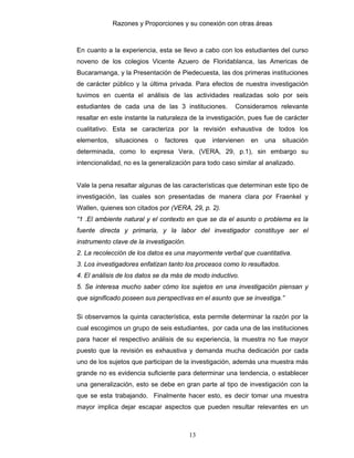 Razones y Proporciones y su conexión con otras áreas
13
En cuanto a la experiencia, esta se llevo a cabo con los estudiantes del curso
noveno de los colegios Vicente Azuero de Floridablanca, las Americas de
Bucaramanga, y la Presentación de Piedecuesta, las dos primeras instituciones
de carácter público y la última privada. Para efectos de nuestra investigación
tuvimos en cuenta el análisis de las actividades realizadas solo por seis
estudiantes de cada una de las 3 instituciones. Consideramos relevante
resaltar en este instante la naturaleza de la investigación, pues fue de carácter
cualitativo. Esta se caracteriza por la revisión exhaustiva de todos los
elementos, situaciones o factores que intervienen en una situación
determinada, como lo expresa Vera, (VERA, 29, p.1), sin embargo su
intencionalidad, no es la generalización para todo caso similar al analizado.
Vale la pena resaltar algunas de las características que determinan este tipo de
investigación, las cuales son presentadas de manera clara por Fraenkel y
Wallen, quienes son citados por (VERA, 29, p. 2).
“1 .El ambiente natural y el contexto en que se da el asunto o problema es la
fuente directa y primaria, y la labor del investigador constituye ser el
instrumento clave de la investigación.
2. La recolección de los datos es una mayormente verbal que cuantitativa.
3. Los investigadores enfatizan tanto los procesos como lo resultados.
4. El análisis de los datos se da más de modo inductivo.
5. Se interesa mucho saber cómo los sujetos en una investigación piensan y
que significado poseen sus perspectivas en el asunto que se investiga.”
Si observamos la quinta característica, esta permite determinar la razón por la
cual escogimos un grupo de seis estudiantes, por cada una de las instituciones
para hacer el respectivo análisis de su experiencia, la muestra no fue mayor
puesto que la revisión es exhaustiva y demanda mucha dedicación por cada
uno de los sujetos que participan de la investigación, además una muestra más
grande no es evidencia suficiente para determinar una tendencia, o establecer
una generalización, esto se debe en gran parte al tipo de investigación con la
que se esta trabajando. Finalmente hacer esto, es decir tomar una muestra
mayor implica dejar escapar aspectos que pueden resultar relevantes en un
 