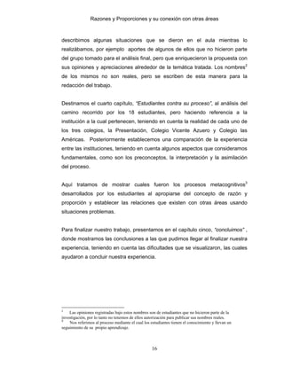Razones y Proporciones y su conexión con otras áreas
16
describimos algunas situaciones que se dieron en el aula mientras lo
realizábamos, por ejemplo aportes de algunos de ellos que no hicieron parte
del grupo tomado para el análisis final, pero que enriquecieron la propuesta con
sus opiniones y apreciaciones alrededor de la temática tratada. Los nombres2
de los mismos no son reales, pero se escriben de esta manera para la
redacción del trabajo.
Destinamos el cuarto capítulo, “Estudiantes contra su proceso”, al análisis del
camino recorrido por los 18 estudiantes, pero haciendo referencia a la
institución a la cual pertenecen, teniendo en cuenta la realidad de cada uno de
los tres colegios, la Presentación, Colegio Vicente Azuero y Colegio las
Américas. Posteriormente establecemos una comparación de la experiencia
entre las instituciones, teniendo en cuenta algunos aspectos que consideramos
fundamentales, como son los preconceptos, la interpretación y la asimilación
del proceso.
Aquí tratamos de mostrar cuales fueron los procesos metacognitivos3
desarrollados por los estudiantes al apropiarse del concepto de razón y
proporción y establecer las relaciones que existen con otras áreas usando
situaciones problemas.
Para finalizar nuestro trabajo, presentamos en el capítulo cinco, “concluimos” ,
donde mostramos las conclusiones a las que pudimos llegar al finalizar nuestra
experiencia, teniendo en cuenta las dificultades que se visualizaron, las cuales
ayudaron a concluir nuestra experiencia.
2
Las opiniones registradas bajo estos nombres son de estudiantes que no hicieron parte de la
investigación, por lo tanto no tenemos de ellos autorización para publicar sus nombres reales.
3
Nos referimos al proceso mediante el cual los estudiantes tienen el conocimiento y llevan un
seguimiento de su propio aprendizaje.
 
