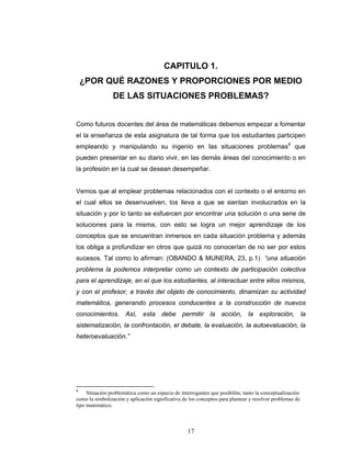 Razones y Proporciones y su conexión con otras áreas
17
CAPITULO 1.
¿POR QUÉ RAZONES Y PROPORCIONES POR MEDIO
DE LAS SITUACIONES PROBLEMAS?
Como futuros docentes del área de matemáticas debemos empezar a fomentar
el la enseñanza de esta asignatura de tal forma que los estudiantes participen
empleando y manipulando su ingenio en las situaciones problemas4
que
pueden presentar en su diario vivir, en las demás áreas del conocimiento o en
la profesión en la cual se desean desempeñar.
Vemos que al emplear problemas relacionados con el contexto o el entorno en
el cual ellos se desenvuelven, los lleva a que se sientan involucrados en la
situación y por lo tanto se esfuercen por encontrar una solución o una serie de
soluciones para la misma, con esto se logra un mejor aprendizaje de los
conceptos que se encuentran inmersos en cada situación problema y además
los obliga a profundizar en otros que quizá no conocerían de no ser por estos
sucesos. Tal como lo afirman: (OBANDO & MUNERA, 23, p.1) “una situación
problema la podemos interpretar como un contexto de participación colectiva
para el aprendizaje, en el que los estudiantes, al interactuar entre ellos mismos,
y con el profesor, a través del objeto de conocimiento, dinamizan su actividad
matemática, generando procesos conducentes a la construcción de nuevos
conocimientos. Así, esta debe permitir la acción, la exploración, la
sistematización, la confrontación, el debate, la evaluación, la autoevaluación, la
heteroevaluación.”
4
Situación problemática como un espacio de interrogantes que posibilite, tanto la conceptualización
como la simbolización y aplicación significativa de los conceptos para plantear y resolver problemas de
tipo matemático.
 