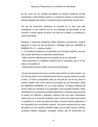 Razones y Proporciones y su conexión con otras áreas
18
Es así, como una de nuestras prioridades fue plantear problemas de fácil
comprensión, donde debieran aplicar el concepto de razones y proporciones y
además despertar ese interés o motivación hacia el aprendizaje de este tema.
Por eso las situaciones problemas se convierte en la base para esta
investigación ya que notamos que es una estrategia de aprendizaje, la cual
conduce a nuestro objetivo de llevar a los alumnos a realizar y a solidificar su
propio aprendizaje.
Respecto a situaciones problemas existen diferentes concepciones, nosotros
seguimos el punto de vista de Moreno y Waldegg citado por (OBANDO &
MÚNERA, 23, p.1), quienes escriben:
“[…] La situación problema es el detonador de la actividad cognitiva, para que
esto suceda debe tener las siguientes características:
. Debe involucrar implícitamente los conceptos que se va a aprender.
. Debe representar un verdadero problema para el estudiante, pero a la vez,
debe ser accesible a él.
. Debe permitir al alumno utilizar conocimientos anteriores.”
De aquí la importancia de que el concepto este implícito en cada situación, con
el fin de que esto le sirva al estudiante para reforzar y pensar sobre el concepto
a tratar, y le lleve a preguntarse cada vez más del por qué de las cosas en
nuestra realidad, esta misma idea es la propuesta de Guy Brousseau, citado
por (OBANDO & MÚNERA, 23, p.2), quien expresa: “El trabajo intelectual del
alumno debe por momentos ser comparable a esta actividad científica. Saber
matemáticas no es solamente aprender definiciones y teoremas para reconocer
la ocasión de utilizarlas y aplicarlas, sabemos bien que hacer matemáticas
implica que uno se ocupe de problemas, pero a veces se le olvida que resolver
un problema no es más que parte del trabajo; encontrar buenas preguntas es
tan importante como encontrarles solución. Una buena reproducción por parte
del alumno de una actividad científica exigirá que él actúe, formule, observe,
construya modelos, lenguajes, conceptos, teorías, que los intercambie con
 