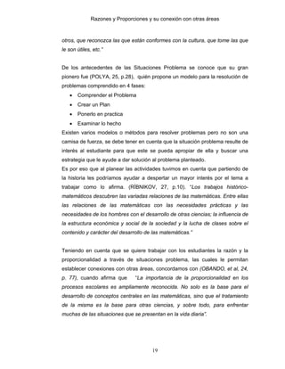 Razones y Proporciones y su conexión con otras áreas
19
otros, que reconozca las que están conformes con la cultura, que tome las que
le son útiles, etc.”
De los antecedentes de las Situaciones Problema se conoce que su gran
pionero fue (POLYA, 25, p.28), quién propone un modelo para la resolución de
problemas comprendido en 4 fases:
• Comprender el Problema
• Crear un Plan
• Ponerlo en practica
• Examinar lo hecho
Existen varios modelos o métodos para resolver problemas pero no son una
camisa de fuerza, se debe tener en cuenta que la situación problema resulte de
interés al estudiante para que este se pueda apropiar de ella y buscar una
estrategia que le ayude a dar solución al problema planteado.
Es por eso que al planear las actividades tuvimos en cuenta que partiendo de
la historia les podríamos ayudar a despertar un mayor interés por el tema a
trabajar como lo afirma. (RÍBNIKOV, 27, p.10). “Los trabajos histórico-
matemáticos descubren las variadas relaciones de las matemáticas. Entre ellas
las relaciones de las matemáticas con las necesidades prácticas y las
necesidades de los hombres con el desarrollo de otras ciencias; la influencia de
la estructura económica y social de la sociedad y la lucha de clases sobre el
contenido y carácter del desarrollo de las matemáticas.”
Teniendo en cuenta que se quiere trabajar con los estudiantes la razón y la
proporcionalidad a través de situaciones problema, las cuales le permitan
establecer conexiones con otras áreas, concordamos con (OBANDO, et al, 24,
p. 77), cuando afirma que “La importancia de la proporcionalidad en los
procesos escolares es ampliamente reconocida. No solo es la base para el
desarrollo de conceptos centrales en las matemáticas, sino que el tratamiento
de la misma es la base para otras ciencias, y sobre todo, para enfrentar
muchas de las situaciones que se presentan en la vida diaria”.
 