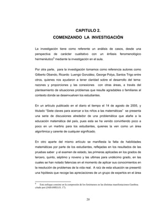 Razones y Proporciones y su conexión con otras áreas
20
CAPITULO 2.
COMENZANDO LA INVESTIGACIÓN
La investigación tiene como referente un análisis de casos, desde una
perspectiva de carácter cualitativo con un énfasis fenomenológico
hermenéutico5
mediante la investigación en el aula.
Por otra parte, para la investigación tomamos como referencia autores como
Gilberto Obando, Ricardo Luengo González, George Polya, Santos Trigo entre
otros, quienes nos ayudaron a tener claridad sobre el desarrollo del tema:
razones y proporciones y las conexiones con otras áreas, a través del
planteamiento de situaciones problemas que resulte agradables o familiares al
contexto donde se desenvuelven los estudiantes.
En un artículo publicado en el diario el tiempo el 14 de agosto de 2005, y
titulado “Siete claves para acercar a los niños a las matemáticas” se presenta
una serie de discusiones alrededor de una problemática que atañe a la
educación matemática del país, pues esta se ha venido convirtiendo poco a
poco en un martirio para los estudiantes, quienes la ven como un área
algorítmica y carente de cualquier significado.
En otro aparte del mismo artículo se manifiesta la falta de habilidades
matemáticas por parte de los estudiantes, reflejadas en los resultados de las
pruebas saber y el examen de estado, las primeras aplicadas en los grados de
tercero, quinto, séptimo y noveno y las ultimas para undécimo grado, en las
cuales se han notado falencias en el momento de aplicar sus conocimientos en
la resolución de problemas de la vida real. A raíz de esta situación se presentó
una hipótesis que recoge las apreciaciones de un grupo de expertos en el área
5
Este enfoque consiste en la compresión de los fenómenos en las distintas manifestaciones Gamboa.
citado por (JARAMILLO, 17).
 