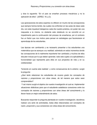 Razones y Proporciones y su conexión con otras áreas
21
y dice lo siguiente: “En el país se enseñan procesos mecánicos y no la
aplicación de ellos”. (JEREZ, 18, p.3).
Las apreciaciones de estos expertos no difieren en mucho de las concepciones
que siempre hemos tenido, las cuales nos enfrentan en las aulas de clase cada
día, con esta inquietud trabajamos cada día nuestra práctica, sin poder dar una
respuesta a la misma, no obstante este obstáculo no se convirtió en un
impedimento para la continuación del proceso de enseñanza, por el contrario
fue un factor que nos motivo para pensar en estrategias que favorecieran el
aprendizaje de los estudiantes.
Las épocas van cambiando y es necesario presentar a los estudiantes una
matemática que se acerque a su realidad, sobretodo en estos momentos donde
las concepciones de lo realmente importante han cambiado y muchos de ellos
discuten incluso por lo que deben aprender, todo esto sujeto a la aplicabilidad y
funcionalidad que represente para ellos en sus proyectos de vida y en su
cotidianeidad.
Teniendo en cuenta esta realidad y como consecuencia de lo anterior, surgió
la pregunta:
¿Qué tanto relacionan los estudiantes de noveno grado los conceptos de
razones y proporciones con otras áreas, de tal manera que estos sean
comprendidos?
Y así mismo surgió el objetivo de nuestra investigación el cual es: Implementar
situaciones didácticas para que el estudiante establezca conexiones entre los
conceptos de razones y proporciones con otras áreas del conocimiento y lo
lleven hacia un mejor entendimiento de estos.
Buscando responder la pregunta planteada en nuestra investigación, decidimos
realizar una serie de actividades, todas ellas relacionadas con conceptos de
razón, proporción y sus conexiones con otras áreas del conocimiento.
 