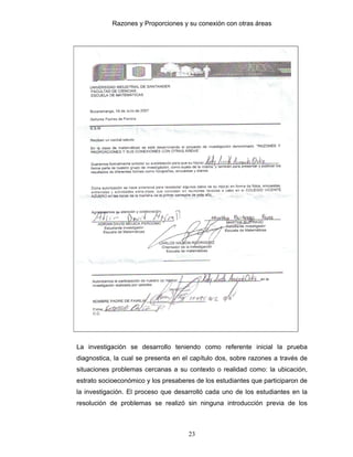 Razones y Proporciones y su conexión con otras áreas
23
La investigación se desarrollo teniendo como referente inicial la prueba
diagnostica, la cual se presenta en el capítulo dos, sobre razones a través de
situaciones problemas cercanas a su contexto o realidad como: la ubicación,
estrato socioeconómico y los presaberes de los estudiantes que participaron de
la investigación. El proceso que desarrolló cada uno de los estudiantes en la
resolución de problemas se realizó sin ninguna introducción previa de los
 