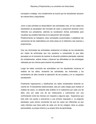 Razones y Proporciones y su conexión con otras áreas
24
conceptos a trabajar, sino simplemente se buscó que los estudiantes actuaran
de manera libre y espontánea.
Junto a esta actividad se desarrollaron dos actividades más, en los cuales los
estudiantes se apropiaban del concepto de razón y proporción teniendo como
referente sus presaberes, además se socializaron dichas actividades para
visualizar las posibles falencias en la adquisición del concepto.
Posteriormente se trabajaron otras actividades encaminadas a establecer las
conexiones de las matemáticas con otras áreas en lo referente a las razones y
proporciones.
Una vez terminadas las actividades analizamos el trabajo de los estudiantes
por medio de entrevistas que nos ayudaron a comprender lo que ellos
pensaban en el momento de resolver la situación problema planteada, además
de complementar, aclarar dudas y observar las dificultades en las estrategias
utilizadas por los mismos para resolver los problemas.
Luego de haber concluido las actividades con los estudiantes iniciamos el
análisis de los datos, revisando las actividades, las entrevistas y los
comentarios de ellos durante la aplicación de las pruebas y en su respectiva
socialización.
Finalmente organizamos y clasificamos los datos recolectados teniendo en
cuenta los 18 estudiantes seleccionados, seis por cada colegio para realizar el
análisis de casos, no obstante este análisis no lo realizamos por cada uno de
ellos, sino por cada una de las instituciones y culminamos con una
confrontación entre las mismas con respecto a algunos ejes. Esperamos que
todo esto nos ayude a acercarnos a una primera respuesta a la pregunta
planteada, pues somos concientes de que los casos son diferentes ya que
cada individuo que hace parte de cada uno de los colegios, tiene su propia
personalidad, su propio entorno y su propio ritmo de aprendizaje.
 