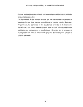 Razones y Proporciones y su conexión con otras áreas
25
Entre el análisis de cada uno de los casos se realizo una triangulación teniendo
en cuenta tres aspectos:
Los argumentos de los diversos autores que han desarrollado un proceso de
investigación que tiene que ver con el tema de nuestro interés: Razones y
Proporciones, las opiniones de los estudiantes a través de la información
recolectada y por último nuestras propias apreciaciones, donde presentamos
justificaciones, concepciones y conclusiones relevantes en el proceso de
investigación con miras a responder la pregunta de investigación y lograr el
objetivo planteado.
 