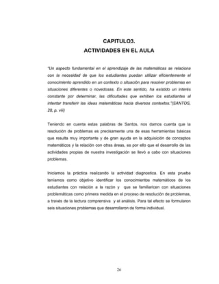 Razones y Proporciones y su conexión con otras áreas
26
CAPITULO3.
ACTIVIDADES EN EL AULA
“Un aspecto fundamental en el aprendizaje de las matemáticas se relaciona
con la necesidad de que los estudiantes puedan utilizar eficientemente el
conocimiento aprendido en un contexto o situación para resolver problemas en
situaciones diferentes o novedosas. En este sentido, ha existido un interés
constante por determinar, las dificultades que exhiben los estudiantes al
intentar transferir las ideas matemáticas hacia diversos contextos.”(SANTOS,
28, p. viii)
Teniendo en cuenta estas palabras de Santos, nos damos cuenta que la
resolución de problemas es precisamente una de esas herramientas básicas
que resulta muy importante y de gran ayuda en la adquisición de conceptos
matemáticos y la relación con otras áreas, es por ello que el desarrollo de las
actividades propias de nuestra investigación se llevó a cabo con situaciones
problemas.
Iniciamos la práctica realizando la actividad diagnostica. En esta prueba
teníamos como objetivo identificar los conocimientos matemáticos de los
estudiantes con relación a la razón y que se familiaricen con situaciones
problemáticas como primera medida en el proceso de resolución de problemas,
a través de la lectura comprensiva y el análisis. Para tal efecto se formularon
seis situaciones problemas que desarrollaron de forma individual.
 