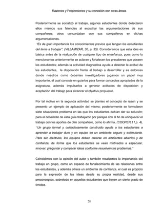 Razones y Proporciones y su conexión con otras áreas
28
Posteriormente se socializó el trabajo, algunos estudiantes donde detectaron
ellos mismos sus falencias al escuchar las argumentaciones de sus
compañeros; otros concordaban con sus compañeros en dichas
argumentaciones.
“Es de gran importancia los conocimientos previos que tengan los estudiantes
del tema a trabajar”. (VILLAMIZAR, 30, p. 35). Consideramos que esta idea es
básica antes de la realización de cualquier tipo de enseñanza, pues como lo
mencionamos anteriormente se aclaran y fortalecen los presaberes que poseen
los estudiantes; además la actividad diagnostica ayuda a detectar la actitud de
los estudiantes, la disposición frente al trabajo a desarrollar y es entonces
donde nosotros como docentes investigadores jugamos un papel muy
importante, el cual consiste en guiarlos para formar conceptos apropiados de la
asignatura, además impulsarlos a generar actitudes de disposición y
aceptación del trabajo para alcanzar el objetivo propuesto.
Por tal motivo en la segunda actividad se planteo el concepto de razón y se
presento un ejemplo de aplicación del mismo; posteriormente se formularon
siete situaciones problema en las que los estudiantes debían dar su solución;
para el desarrollo de esta guía trabajaron por parejas con el fin de enriquecer el
trabajo con los aportes de otro compañero, como lo afirma, (COOPER,11,p. 4),
“Un grupo formal y cuidadosamente construido ayuda a los estudiantes a
aprender a trabajar duro y en equipo en un ambiente seguro y estimulante.
Para ser efectivos, los equipos deben crearse en ambientes abiertos y de
confianza, de forma que los estudiantes se vean motivados a especular,
innovar, preguntar y comparar ideas conforme resuelven los problemas.”
Coincidimos con la opinión del autor y también resaltamos la importancia del
trabajo en grupo, como un espacio de fortalecimiento de las relaciones entre
los estudiantes, y además ofrece un ambiente de confianza, el cual es propicio
para la expresión de las ideas desde su propia realidad, desde sus
preconceptos, sobretodo en aquellos estudiantes que tienen un cierto grado de
timidez.
 