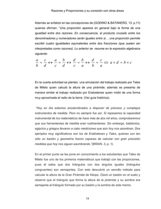 Razones y Proporciones y su conexión con otras áreas
34
Además se enfatizó en las concepciones de (GODINO & BATANERO, 13, p.11)
quienes afirman: “Una proporción aparece en general bajo la forma de una
igualdad entre dos razones. En consecuencia, el producto cruzado entre los
denominadores y numeradores serán iguales entre si… una proporción permite
escribir cuatro igualdades equivalentes entre dos fracciones (que suelen ser
interpretadas como razones). Lo anterior se resume en la expresión algebraica
siguiente:
cbda
a
c
b
d
a
b
c
d
d
b
c
a
d
c
b
a
×=×⇔=↔=↔=↔=
En la cuarta actividad se planteo una simulación del trabajo realizado por Tales
de Mileto quien calculó la altura de una pirámide; además se presento de
manera similar el trabajo realizado por Eratostenes quien midió de una forma
muy aproximada el radio de la tierra. (Ver guía histórica).
“Hoy en día estamos acostumbrados a disponer de precisos y complejos
instrumentos de medida. Pero no siempre fue así. Si repasamos la capacidad
instrumental de los matemáticos de hace más de dos mil años, comprobaremos
que sus herramientas de medida eran rudimentarias. Sin embargo, babilonios,
egipcios y griegos llevaron a cabo mediciones que aún hoy nos asombran. Dos
ejemplos muy significativos son los de Eratóstenes y Tales, quienes con tan
sólo un bastón y geometría fueron capaces de calcular con gran precisión
medidas que hoy nos siguen asombrando.”(BRAIN, 3, p. 1).
En el primer punto se les pone en conocimiento a los estudiantes que Tales de
Mileto fue uno de los primeros matemáticos que trabajó con las proporciones,
pues él sabia que dos triángulos con dos ángulos iguales (triángulos
congruentes) son semejantes. Con esto descubrió un sencillo método para
calcular la altura de la Gran Pirámide de Kéops. Clavó un bastón en el suelo y
observó que el triángulo que forma la altura de la pirámide y su sombra era
semejante al triángulo formado por su bastón y la sombra de este mismo.
 