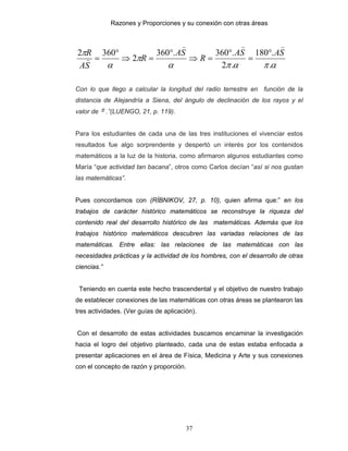 Razones y Proporciones y su conexión con otras áreas
37
απαπα
π
α
π
.
.180
.2
.360.360
2
3602 SASA
R
SA
R
SA
R
)))
)
°
=
°
=⇒
°
=⇒
°
=
Con lo que llego a calcular la longitud del radio terrestre en función de la
distancia de Alejandría a Siena, del ángulo de declinación de los rayos y el
valor de π .”(LUENGO, 21, p. 119).
Para los estudiantes de cada una de las tres instituciones el vivenciar estos
resultados fue algo sorprendente y despertó un interés por los contenidos
matemáticos a la luz de la historia, como afirmaron algunos estudiantes como
María “que actividad tan bacana”, otros como Carlos decían “así si nos gustan
las matemáticas”.
Pues concordamos con (RÍBNIKOV, 27, p. 10), quien afirma que:” en los
trabajos de carácter histórico matemáticos se reconstruye la riqueza del
contenido real del desarrollo histórico de las matemáticas. Además que los
trabajos histórico matemáticos descubren las variadas relaciones de las
matemáticas. Entre ellas: las relaciones de las matemáticas con las
necesidades prácticas y la actividad de los hombres, con el desarrollo de otras
ciencias.”
Teniendo en cuenta este hecho trascendental y el objetivo de nuestro trabajo
de establecer conexiones de las matemáticas con otras áreas se plantearon las
tres actividades. (Ver guías de aplicación).
Con el desarrollo de estas actividades buscamos encaminar la investigación
hacia el logro del objetivo planteado, cada una de estas estaba enfocada a
presentar aplicaciones en el área de Física, Medicina y Arte y sus conexiones
con el concepto de razón y proporción.
 