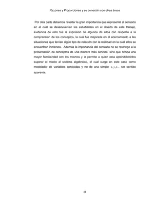 Razones y Proporciones y su conexión con otras áreas
41
Por otra parte debemos resaltar la gran importancia que representó el contexto
en el cual se desenvuelven los estudiantes en el diseño de este trabajo,
evidencia de esto fue la expresión de algunos de ellos con respecto a la
comprensión de los conceptos, la cual fue mejorada en el acercamiento a las
situaciones que tenían algún tipo de relación con la realidad en la cual ellos se
encuentran inmersos. Además la importancia del contexto no se restringe a la
presentación de conceptos de una manera más sencilla, sino que brinda una
mayor familiaridad con los mismos y le permite a quien esta aprendiéndolos
superar el miedo al sistema algebraico, el cual surge en este caso como
modelador de variables conocidas y no de una simple ...,, zyx sin sentido
aparente.
 