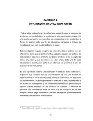 Razones y Proporciones y su conexión con otras áreas
42
CAPITULO 4.
ESTUDIANTES CONTRA SU PROCESO
Toda práctica pedagógica en la cual se haga uso continuo de la resolución de
problemas como estrategia en la enseñanza de algunos conceptos, requiere de
una revisión exhaustiva con respecto a las concepciones de los estudiantes, la
forma de resolver cada una de las situaciones planteadas e incluso los
métodos que usan para abordar cada una de estas.
Esta investigación no pudo escaparse de este mismo tipo de análisis, pues en
ella usamos como guía, el planteamiento y respectiva solución por parte de los
estudiantes de situaciones problema que giraron alrededor de los conceptos de
razón, proporción y sus conexiones con otras áreas, cada una de estas
situaciones se constituyó en parte de un taller que fue presentado a ellos en
sus respectivas instituciones.
En este capítulo se presenta una descripción de cada una de las instituciones,
el proceso que se realizó con los seis estudiantes de cada una de ellas, es
decir el análisis de todas las actividades, en el cual se muestran las respuestas
de los estudiantes y nuestra apreciación de cada una de ellas, las entrevistas a
los sujetos de investigación9
y los fundamentos conceptuales propuestos por
algunos autores alrededor de las temáticas en cuestión. Finalmente se
presenta una confrontación entre las ideas que se produjeron en los tres
colegios, esta se dirige alrededor de una serie de aspectos que consideramos
relevantes para efectos de nuestro trabajo.
9
Cuando hablamos de sujetos de investigación, nos referimos al grupo de los 18 estudiantes
 