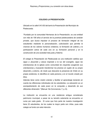 Razones y Proporciones y su conexión con otras áreas
43
COLEGIO LA PRESENTACIÓN
Ubicado en la calle 6 # 5-50 del barrio la Presentación del Municipio de
Piedecuesta.
“Fundado por la comunidad Hermanas de la Presentación, es una entidad
con más de 108 años al servicio de la juventud piedecuestana de carácter
privado, que busca impulsar el proceso de formación integral de los
estudiantes mediante la personalización, culturización que permita la
vivencia de los valores humanos cristianos, la formación de Lideres y la
participación activa de cada uno en su formación personal y en la
construcción de una sociedad más justa y fraterna.
El colegio la Presentación de Piedecuesta es una institución católica que
sigue a Jesucristo y educa inspirado a la luz del evangelio, sigue las
orientaciones de la iglesia como comunidad de creyentes acogiendo sus
orientaciones y buscando transformar los jóvenes en sujeto de su propio
desarrollo y entorno, de modo que descubra la presencia de Cristo en su
propia existencia, lo identifica en cada persona y en el mundo creado por
Dios.
Además tiene como misión orientar y facilitar el aprendizaje teniendo en
cuenta las diferencias individuales de los estudiantes. La educación es un
acompañamiento de cada joven en la conquista y desarrollo de sus
diferentes dimensión.” (Manual De Convivencia, 7, p. 8).
La institución se encuentra en una residencia antigua considerada
patrimonio municipal, a pesar de su tamaño solamente se encuentra un
curso por cada grado. El curso que hizo parte de nuestra investigación
tiene 23 estudiantes, de los cuales la mayor parte son niñas, pues este
colegio se fundo con esta intención.
 