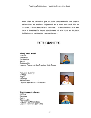 Razones y Proporciones y su conexión con otras áreas
44
Este curso se caracteriza por su buen comportamiento, con algunas
excepciones, es dinámico, respetuosos en el trato entre ellos, con los
docentes y demás personal de la institución. Los estudiantes considerados
para la investigación fueron seleccionados al azar como en las otras
instituciones, a continuación los presentamos…
ESTUDIANTES.
Wendy Paola Florez
14 años
Inteligente
Extrovertida
Alegre
Responsable
Lugar de Residencia San Francisco de la Cuesta
Fernando Monrroy
14 Años
Alegre
Dinámico
Responsable
Lugar de Residencia La Macarena
Giseth Alexandra Zapata
14 Años
Vanidosa
Alegre
Responsable
Le gustan las Matemáticas
Lugar de residencia San Telmo
 