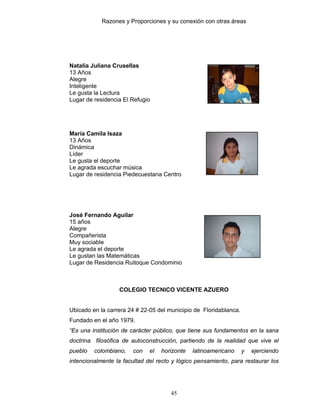 Razones y Proporciones y su conexión con otras áreas
45
Natalia Juliana Crusellas
13 Años
Alegre
Inteligente
Le gusta la Lectura
Lugar de residencia El Refugio
María Camila Isaza
13 Años
Dinámica
Líder
Le gusta el deporte
Le agrada escuchar música
Lugar de residencia Piedecuestana Centro
José Fernando Aguilar
15 años
Alegre
Compañerista
Muy sociable
Le agrada el deporte
Le gustan las Matemáticas
Lugar de Residencia Ruitoque Condominio
COLEGIO TECNICO VICENTE AZUERO
Ubicado en la carrera 24 # 22-05 del municipio de Floridablanca.
Fundado en el año 1979.
“Es una institución de carácter público, que tiene sus fundamentos en la sana
doctrina filosófica de autoconstrucción, partiendo de la realidad que vive el
pueblo colombiano, con el horizonte latinoamericano y ejerciendo
intencionalmente la facultad del recto y lógico pensamiento, para restaurar los
 
