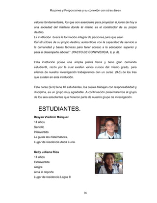 Razones y Proporciones y su conexión con otras áreas
46
valores fundamentales, los que son esenciales para proyectar al joven de hoy a
una sociedad del mañana donde él mismo es el constructor de su propio
destino.
La institución busca la formación integral de personas para que sean
Constructores de su propio destino; autocríticos con la capacidad de servicio a
la comunidad y bases técnicas para tener acceso a la educación superior y
para el desempeño laboral.” (PACTO DE CONVIVENCIA, 9, p. 8).
Esta institución posee una amplia planta física y tiene gran demanda
estudiantil, razón por la cual existen varios cursos del mismo grado, para
efectos de nuestra investigación trabajaremos con un curso (9-3) de los tres
que existen en esta institución.
Este curso (9-3) tiene 40 estudiantes, los cuales trabajan con responsabilidad y
disciplina, es un grupo muy agradable. A continuación presentaremos al grupo
de los seis estudiantes que hicieron parte de nuestro grupo de investigación.
ESTUDIANTES.
Brayan Vladimir Márquez
14 Años
Sencillo
Introvertido
Le gusta las matemáticas.
Lugar de residencia Anda Lucia.
Kelly Johana Ríos
14 Años
Extrovertida
Alegre
Ama el deporte
Lugar de residencia Lagos II
 