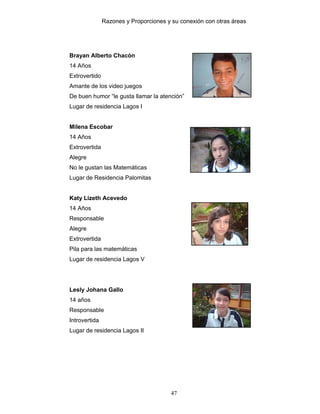 Razones y Proporciones y su conexión con otras áreas
47
Brayan Alberto Chacón
14 Años
Extrovertido
Amante de los video juegos
De buen humor “le gusta llamar la atención”
Lugar de residencia Lagos I
Milena Escobar
14 Años
Extrovertida
Alegre
No le gustan las Matemáticas
Lugar de Residencia Palomitas
Katy Lizeth Acevedo
14 Años
Responsable
Alegre
Extrovertida
Pila para las matemáticas
Lugar de residencia Lagos V
Lesly Johana Gallo
14 años
Responsable
Introvertida
Lugar de residencia Lagos II
 