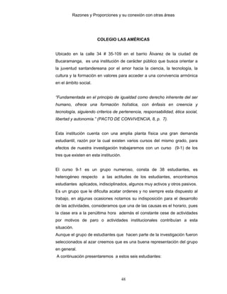 Razones y Proporciones y su conexión con otras áreas
48
COLEGIO LAS AMÉRICAS
Ubicado en la calle 34 # 35-109 en el barrio Álvarez de la ciudad de
Bucaramanga, es una institución de carácter público que busca orientar a
la juventud santandereana por el amor hacia la ciencia, la tecnología, la
cultura y la formación en valores para acceder a una convivencia armónica
en el ámbito social.
“Fundamentada en el principio de igualdad como derecho inherente del ser
humano, ofrece una formación holística, con énfasis en creencia y
tecnología, siguiendo criterios de pertenencia, responsabilidad, ética social,
libertad y autonomía.” (PACTO DE CONVIVENCIA, 8, p. 7).
Esta institución cuenta con una amplia planta física una gran demanda
estudiantil, razón por la cual existen varios cursos del mismo grado, para
efectos de nuestra investigación trabajaremos con un curso (9-1) de los
tres que existen en esta institución.
El curso 9-1 es un grupo numeroso, consta de 38 estudiantes, es
heterogéneo respecto a las actitudes de los estudiantes, encontramos
estudiantes aplicados, indisciplinados, algunos muy activos y otros pasivos.
Es un grupo que le dificulta acatar ordenes y no siempre esta dispuesto al
trabajo, en algunas ocasiones notamos su indisposición para el desarrollo
de las actividades, consideramos que una de las causas es el horario, pues
la clase era a la penúltima hora además el constante cese de actividades
por motivos de paro o actividades institucionales contribuían a esta
situación.
Aunque el grupo de estudiantes que hacen parte de la investigación fueron
seleccionados al azar creemos que es una buena representación del grupo
en general.
A continuación presentaremos a estos seis estudiantes:
 
