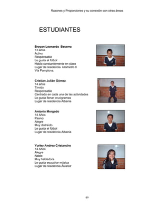 Razones y Proporciones y su conexión con otras áreas
49
ESTUDIANTES
Brayan Leonardo Becerra
13 años
Activo
Responsable
Le gusta el fútbol
Habla constantemente en clase
Lugar de residencia kilómetro 8
Vía Pamplona.
Cristian Julián Gómez
14 años
Tímido
Responsable
Centrado en cada una de las actividades
Le gusta llenar crucigramas
Lugar de residencia Albania
Antonio Morgado
14 Años
Pasivo
Alegre
Muy distraído
Le gusta el fútbol
Lugar de residencia Albania
Yurley Andrea Cristancho
14 Años
Alegre
Noble
Muy habladora
Le gusta escuchar música
Lugar de residencia Álvarez
 