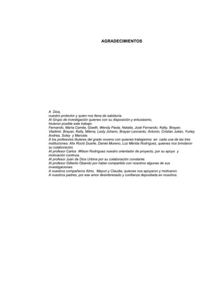 Razones y Proporciones y su conexión con otras áreas
5
AGRADECIMIENTOS
A Dios,
nuestro protector y quien nos llena de sabiduría.
Al Grupo de investigación quienes con su disposición y entusiasmo,
hicieron posible este trabajo:
Fernando, María Camila, Giseth, Wendy Paola, Natalia, José Fernando, Katty, Brayan,
Vladimir, Brayan, Kelly, Milena, Lesly Johann, Brayan Leonardo, Antonio, Cristian Julian, Yurley
Andrea, Soley y Marcela.
A los profesores titulares del grado noveno con quienes trabajamos en cada una de las tres
instituciones: Alix Roció Duarte, Daniel Moreno, Luz Mérida Rodríguez, quienes nos brindaron
su colaboración.
Al profesor Carlos Wilson Rodríguez nuestro orientador de proyecto, por su apoyo y
motivación continúa.
Al profesor Juan de Dios Urbina por su colaboración constante.
Al profesor Gilberto Obando por haber compartido con nosotros algunas de sus
investigaciones.
A nuestros compañeros Alirio, Mayuri y Claudia, quienes nos apoyaron y motivaron.
A nuestros padres, por ese amor desinteresado y confianza depositada en nosotros.
 