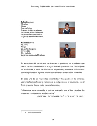 Razones y Proporciones y su conexión con otras áreas
50
Soley Sánchez
15 Años
Alegre
Compañerista
Trabaja rápido para luego
hablar con sus compañeras
Le gustan las matemáticas
Lugar de residencia Albania
Marcela Pabón
13 Años
Alegre
Le gusta el deporte
Introvertida
Muy callada
Lugar de residencia Miraflores
En esta parte del trabajo nos dedicaremos a presentar las soluciones que
dieron los estudiantes respecto a algunos de los problemas que constituyeron
las actividades, a tratar de analizar sus respuestas y finalmente confrontarlas
con las opiniones de algunos autores con referencia a la situación planteada.
En cada una de las respuestas presentadas y los apartes de la entrevista
usaremos las iniciales de la institución a la cual pertenece el estudiante, con el
fin de organizar de una mejor manera la revisión.
“Inicialmente yo no recordaba lo que era una razón pero al leer y analizar los
problemas pude entender y solucionarlos “
(GISETH A., ENTREVISTA C.P10
15 DE JUNIO DE 2007).
10
C.P: Colegio la Presentación
 
