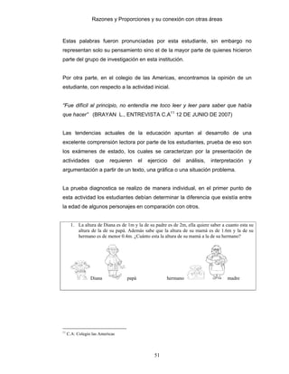 Razones y Proporciones y su conexión con otras áreas
51
Estas palabras fueron pronunciadas por esta estudiante, sin embargo no
representan solo su pensamiento sino el de la mayor parte de quienes hicieron
parte del grupo de investigación en esta institución.
Por otra parte, en el colegio de las Americas, encontramos la opinión de un
estudiante, con respecto a la actividad inicial.
“Fue difícil al principio, no entendía me toco leer y leer para saber que había
que hacer” (BRAYAN L., ENTREVISTA C.A11
12 DE JUNIO DE 2007)
Las tendencias actuales de la educación apuntan al desarrollo de una
excelente comprensión lectora por parte de los estudiantes, prueba de eso son
los exámenes de estado, los cuales se caracterizan por la presentación de
actividades que requieren el ejercicio del análisis, interpretación y
argumentación a partir de un texto, una gráfica o una situación problema.
La prueba diagnostica se realizo de manera individual, en el primer punto de
esta actividad los estudiantes debían determinar la diferencia que existía entre
la edad de algunos personajes en comparación con otros.
1. La altura de Diana es de 1m y la de su padre es de 2m, ella quiere saber a cuanto esta su
altura de la de su papá. Además sabe que la altura de su mamá es de 1.6m y la de su
hermano es de menor 0.4m. ¿Cuánto esta la altura de su mamá a la de su hermano?
Diana papá hermano madre
11
C.A: Colegio las Americas
 