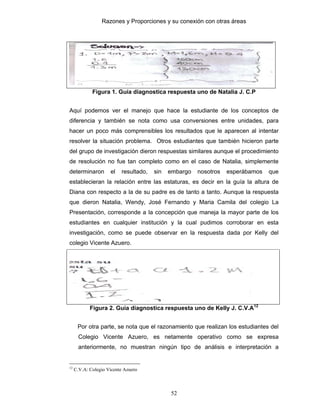 Razones y Proporciones y su conexión con otras áreas
52
Figura 1. Guía diagnostica respuesta uno de Natalia J. C.P
Aquí podemos ver el manejo que hace la estudiante de los conceptos de
diferencia y también se nota como usa conversiones entre unidades, para
hacer un poco más comprensibles los resultados que le aparecen al intentar
resolver la situación problema. Otros estudiantes que también hicieron parte
del grupo de investigación dieron respuestas similares aunque el procedimiento
de resolución no fue tan completo como en el caso de Natalia, simplemente
determinaron el resultado, sin embargo nosotros esperábamos que
establecieran la relación entre las estaturas, es decir en la guía la altura de
Diana con respecto a la de su padre es de tanto a tanto. Aunque la respuesta
que dieron Natalia, Wendy, José Fernando y Maria Camila del colegio La
Presentación, corresponde a la concepción que maneja la mayor parte de los
estudiantes en cualquier institución y la cual pudimos corroborar en esta
investigación, como se puede observar en la respuesta dada por Kelly del
colegio Vicente Azuero.
Figura 2. Guía diagnostica respuesta uno de Kelly J. C.V.A12
Por otra parte, se nota que el razonamiento que realizan los estudiantes del
Colegio Vicente Azuero, es netamente operativo como se expresa
anteriormente, no muestran ningún tipo de análisis e interpretación a
12
C.V.A: Colegio Vicente Azuero
 