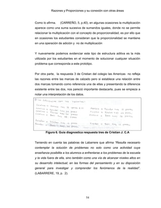 Razones y Proporciones y su conexión con otras áreas
54
Como lo afirma. (CARREÑO, 5, p.40), en algunas ocasiones la multiplicación
aparece como una suma sucesiva de sumandos iguales, donde no se permite
relacionar la multiplicación con el concepto de proporcionalidad, es por ello que
en ocasiones los estudiantes consideran que la proporcionalidad se mantiene
en una operación de adición y no de multiplicación
Y nuevamente podemos evidenciar este tipo de estructura aditiva es la más
utilizada por los estudiantes en el momento de solucionar cualquier situación
problema que corresponda a este prototipo.
Por otra parte, la respuesta 3 de Cristian del colegio las Americas no refleja
las razones entre las marcas de calzado pero si establece una relación entre
dos marcas tomando como referencia una de ellas y presentando la diferencia
existente entre las dos, nos pareció importante destacarla, pues se empieza a
notar una interpretación de los datos.
Figura 6. Guía diagnostica respuesta tres de Cristian J. C.A
Teniendo en cuenta las palabras de Labarrere que afirma “Resulta necesario
contemplar la solución de problemas no solo como una actividad cuya
enseñanza posibilita a los alumnos a enfrentarse a los problemas de la escuela
y la vida fuera de ella, sino también como una vía de alcanzar niveles altos en
su desarrollo intelectual; en las formas del pensamiento y en su disposición
general para investigar y comprender los fenómenos de la realidad”.
(LABARRERE, 19, p. 2).
 