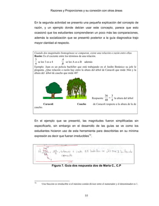 Razones y Proporciones y su conexión con otras áreas
55
En la segunda actividad se presento una pequeña explicación del concepto de
razón, y un ejemplo donde debían usar este concepto, parece que esto
ocasionó que los estudiantes comprendieran un poco más las comparaciones,
además la socialización que se presentó posterior a la guía diagnostica trajo
mayor claridad al respecto.
Cuando dos magnitudes homogéneas se comparan, existe una relación o razón entre ellas.
Razón: Es el cociente entre los términos de una relación.
4
3
se lee 3 es a 4
B
A
se lee A es a B además
B
A
Ejemplo: Juan es un policía bachiller que está trabajando en el Jardín Botánico su jefe le
pregunta. ¿Que relación o razón hay entre la altura del árbol de Caracolí que mide 36m y la
altura del árbol de caucho que mide 48?
Respuesta:
4
3
48
36
= la altura del árbol
Caracolí Caucho de Caracolí respecto a la altura de la de
caucho.
En el ejemplo que se presentó, las magnitudes fueron simplificadas sin
especificarlo, sin embargo en el desarrollo de las guías se ve como los
estudiantes hicieron uso de esta herramienta para describirlas en su mínima
expresión es decir que fueran irreducibles13
.
Figura 7. Guía dos respuesta dos de Maria C., C.P
13
Una fracción es irreducible si el máximo común divisor entre el numerador y el denominador es 1.
 