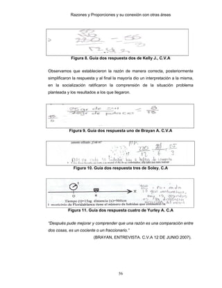 Razones y Proporciones y su conexión con otras áreas
56
Figura 8. Guía dos respuesta dos de Kelly J., C.V.A
Observamos que establecieron la razón de manera correcta, posteriormente
simplificaron la respuesta y al final la mayoría dio un interpretación a la misma,
en la socialización ratificaron la comprensión de la situación problema
planteada y los resultados a los que llegaron.
Figura 9. Guía dos respuesta uno de Brayan A. C.V.A
Figura 10. Guía dos respuesta tres de Soley. C.A
Figura 11. Guía dos respuesta cuatro de Yurley A. C.A
“Después pude mejorar y comprender que una razón es una comparación entre
dos cosas, es un cociente o un fraccionario.”
(BRAYAN, ENTREVISTA. C.V.A 12 DE JUNIO 2007).
 