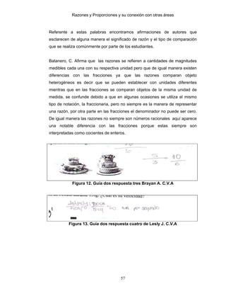 Razones y Proporciones y su conexión con otras áreas
57
Referente a estas palabras encontramos afirmaciones de autores que
esclarecen de alguna manera el significado de razón y el tipo de comparación
que se realiza comúnmente por parte de los estudiantes.
Batanero, C. Afirma que las razones se refieren a cantidades de magnitudes
medibles cada una con su respectiva unidad pero que de igual manera existen
diferencias con las fracciones ya que las razones comparan objeto
heterogéneos es decir que se pueden establecer con unidades diferentes
mientras que en las fracciones se comparan objetos de la misma unidad de
medida, se confunde debido a que en algunas ocasiones se utiliza el mismo
tipo de notación, la fraccionaria, pero no siempre es la manera de representar
una razón, por otra parte en las fracciones el denominador no puede ser cero.
De igual manera las razones no siempre son números racionales aquí aparece
una notable diferencia con las fracciones porque estas siempre son
interpretadas como cocientes de enteros.
Figura 12. Guía dos respuesta tres Brayan A. C.V.A
Figura 13. Guía dos respuesta cuatro de Lesly J. C.V.A
 