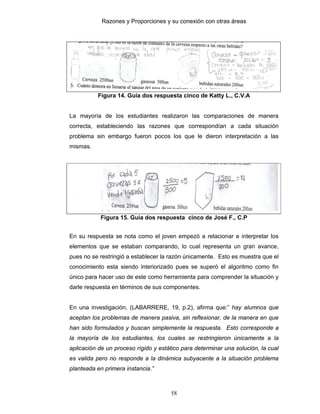 Razones y Proporciones y su conexión con otras áreas
58
Figura 14. Guía dos respuesta cinco de Katty L., C.V.A
La mayoría de los estudiantes realizaron las comparaciones de manera
correcta, estableciendo las razones que correspondían a cada situación
problema sin embargo fueron pocos los que le dieron interpretación a las
mismas.
Figura 15. Guía dos respuesta cinco de José F., C.P
En su respuesta se nota como el joven empezó a relacionar e interpretar los
elementos que se estaban comparando, lo cual representa un gran avance,
pues no se restringió a establecer la razón únicamente. Esto es muestra que el
conocimiento esta siendo interiorizado pues se superó el algoritmo como fin
único para hacer uso de este como herramienta para comprender la situación y
darle respuesta en términos de sus componentes.
En una investigación, (LABARRERE, 19, p.2), afirma que:” hay alumnos que
aceptan los problemas de manera pasiva, sin reflexionar, de la manera en que
han sido formulados y buscan simplemente la respuesta. Esto corresponde a
la mayoría de los estudiantes, los cuales se restringieron únicamente a la
aplicación de un proceso rígido y estático para determinar una solución, la cual
es valida pero no responde a la dinámica subyacente a la situación problema
planteada en primera instancia.”
 