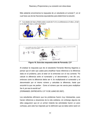 Razones y Proporciones y su conexión con otras áreas
59
Más adelante encontramos la respuesta de un estudiante al numeral 7, en el
cual hace uso de las fracciones equivalentes para determinar la solución.
7. Las edades de Juan y Pedro están a razón de 5 a 6 y su diferencia es 4 años. ¿Cuál
es la edad de Juan y cuál la de Pedro?
Juan Pedro
.
Figura 16. Guía dos respuesta siete de Fernando. C.P
Al analizar la respuesta que dio el estudiante Fernando Monrroy llegamos a
pensar que el valor que usaba para amplificar hacia referencia a la diferencia
dada en el problema, pero al estar en la entrevista con el nos comento “Yo
calcule la diferencia entre el numerador y el denominador y me dio uno,
entonces como la diferencia debía ser 4, fui multiplicando el numerador y el
denominador por el mismo número y calculaba la diferencia, hasta que
encontré la que me pedían. Como el número que me servía para multiplicar
fue 4, por eso lo escribí así”
(FERNANDO, ENTREVISTA. C.P 15 DE JUNIO DE 2007).
Los estudiantes afirmaron que los problemas fueron muy interesantes, pues
hacían referencia a situaciones de la vida cotidiana, sin embargo algunos de
ellos aseguraron que en un primer instante las actividades fueron un poco
confusas, pero esto fue mejorado por la definición que se daba sobre razón en
 