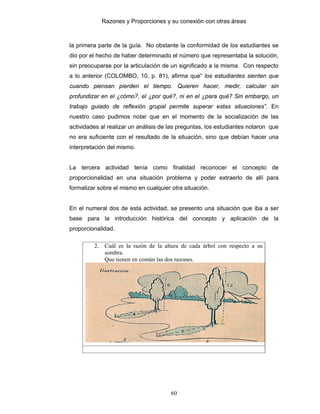 Razones y Proporciones y su conexión con otras áreas
60
la primera parte de la guía. No obstante la conformidad de los estudiantes se
dio por el hecho de haber determinado el número que representaba la solución,
sin preocuparse por la articulación de un significado a la misma. Con respecto
a lo anterior (COLOMBO, 10, p. 81), afirma que” los estudiantes sienten que
cuando piensan pierden el tiempo. Quieren hacer, medir, calcular sin
profundizar en el ¿cómo?, el ¿por qué?, ni en el ¿para qué? Sin embargo, un
trabajo guiado de reflexión grupal permite superar estas situaciones”. En
nuestro caso pudimos notar que en el momento de la socialización de las
actividades al realizar un análisis de las preguntas, los estudiantes notaron que
no era suficiente con el resultado de la situación, sino que debían hacer una
interpretación del mismo.
La tercera actividad tenía como finalidad reconocer el concepto de
proporcionalidad en una situación problema y poder extraerlo de allí para
formalizar sobre el mismo en cualquier otra situación.
En el numeral dos de esta actividad, se presento una situación que iba a ser
base para la introducción histórica del concepto y aplicación de la
proporcionalidad.
2. Cuál es la razón de la altura de cada árbol con respecto a su
sombra.
Que tienen en común las dos razones.
 