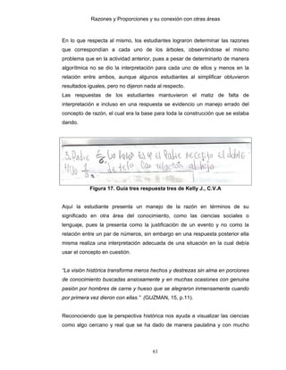 Razones y Proporciones y su conexión con otras áreas
61
En lo que respecta al mismo, los estudiantes lograron determinar las razones
que correspondían a cada uno de los árboles, observándose el mismo
problema que en la actividad anterior, pues a pesar de determinarlo de manera
algorítmica no se dio la interpretación para cada uno de ellos y menos en la
relación entre ambos, aunque algunos estudiantes al simplificar obtuvieron
resultados iguales, pero no dijeron nada al respecto.
Las respuestas de los estudiantes mantuvieron el matiz de falta de
interpretación e incluso en una respuesta se evidencio un manejo errado del
concepto de razón, el cual era la base para toda la construcción que se estaba
dando.
Figura 17. Guía tres respuesta tres de Kelly J., C.V.A
Aquí la estudiante presenta un manejo de la razón en términos de su
significado en otra área del conocimiento, como las ciencias sociales o
lenguaje, pues la presenta como la justificación de un evento y no como la
relación entre un par de números, sin embargo en una respuesta posterior ella
misma realiza una interpretación adecuada de una situación en la cual debía
usar el concepto en cuestión.
“La visión histórica transforma meros hechos y destrezas sin alma en porciones
de conocimiento buscadas ansiosamente y en muchas ocasiones con genuina
pasión por hombres de carne y hueso que se alegraron inmensamente cuando
por primera vez dieron con ellas.” (GUZMAN, 15, p.11).
Reconociendo que la perspectiva histórica nos ayuda a visualizar las ciencias
como algo cercano y real que se ha dado de manera paulatina y con mucho
 