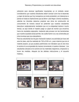 Razones y Proporciones y su conexión con otras áreas
62
esfuerzos para alcanzar significados importantes en el contexto social,
consideramos que nuestros estudiantes deben conocer como fue el desarrollo
y origen de teorías que hoy manejamos con tanta propiedad y sin detenernos a
pensar en todas la implicaciones que se dieron para llegar a dichos resultados,
además los docentes debemos propiciar ese clima de construcción de
conocimiento de manera natural sin pretender que nuestros estudiantes
descubran aceleradamente resultados que en la antigüedad tardaron mucho
tiempo, es aquí donde el maestro juega un papel de monitor que encamina
hacía los resultados esperados, mediando este proceso con las herramientas
que nuestra sociedad actual permite, las cuales fueron a su vez construidas por
otros hombres que nos antecedieron.
Para los estudiantes fue de gran motivación realizar una actividad por fuera del
aula de clase, esta fue realizada de 7:00 a 8:00 a.m., pues notamos que era el
instante propicio, ya que pruebas preliminares nos indicaban que en otra hora
la sombra no se proyectaba de manera conveniente a nuestros intereses. Los
estudiantes ubicados en la cancha con los materiales respectivos, empezaron a
tomar las medidas, después de las debidas instrucciones y el recuento
histórico.
 