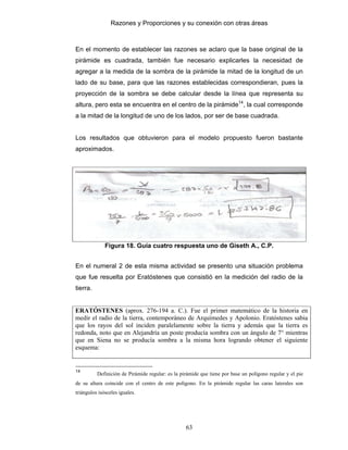 Razones y Proporciones y su conexión con otras áreas
63
En el momento de establecer las razones se aclaro que la base original de la
pirámide es cuadrada, también fue necesario explicarles la necesidad de
agregar a la medida de la sombra de la pirámide la mitad de la longitud de un
lado de su base, para que las razones establecidas correspondieran, pues la
proyección de la sombra se debe calcular desde la línea que representa su
altura, pero esta se encuentra en el centro de la pirámide14
, la cual corresponde
a la mitad de la longitud de uno de los lados, por ser de base cuadrada.
Los resultados que obtuvieron para el modelo propuesto fueron bastante
aproximados.
Figura 18. Guía cuatro respuesta uno de Giseth A., C.P.
En el numeral 2 de esta misma actividad se presento una situación problema
que fue resuelta por Eratóstenes que consistió en la medición del radio de la
tierra.
ERATÓSTENES (aprox. 276-194 a. C.). Fue el primer matemático de la historia en
medir el radio de la tierra, contemporáneo de Arquímedes y Apolonio. Eratóstenes sabia
que los rayos del sol inciden paralelamente sobre la tierra y además que la tierra es
redonda, noto que en Alejandría un poste producía sombra con un ángulo de 7° mientras
que en Siena no se producía sombra a la misma hora logrando obtener el siguiente
esquema:
14
Definición de Pirámide regular: es la pirámide que tiene por base un polígono regular y el pie
de su altura coincide con el centro de este polígono. En la pirámide regular las caras laterales son
triángulos isósceles iguales.
 