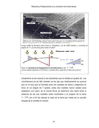 Razones y Proporciones y su conexión con otras áreas
64
Luego midió la distancia entre Siena y Alejandría era de 5000 estadios, y teniendo el
ángulo X=7° ¿Cómo hizo para medir el radio?
Nota: La formula de la longitud de la circunferencia es de RL π2= .
¿Si un estadio equivale a 0.156 Km., a cuántos Km. equivale el radio de la tierra?
Inicialmente se les recordó a los estudiantes que la medida en grados de una
circunferencia es de 360, también se les dijo que históricamente se conocía
que en el arco que se formaba entre las ciudades de Siena y Alejandría se
tenía en un ángulo de 7 grados, estas dos medidas fueron usadas para
establecer una razón, de la misma forma se determino otra razón entre la
distancia de las dos ciudades antes nombradas y la longitud de la tierra
RL π2= , con el fin de calcular el radio de la tierra por medio de un sencillo
despeje de la variable en estudio.
 