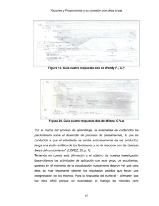 Razones y Proporciones y su conexión con otras áreas
65
Figura 19. Guía cuatro respuesta dos de Wendy P., C.P
Figura 20. Guía cuatro respuesta dos de Milena, C.V.A
“En el marco del proceso de aprendizaje, la enseñanza de contenidos ha
predominado sobre el desarrollo de procesos de pensamientos, lo que ha
conducido a que el estudiante se centre exclusivamente en los productos,
tenga una visión estática de los fenómenos y no la relacione con las diversas
áreas del conocimiento”. (LÓPEZ, 20, p. 1).
Teniendo en cuenta esta afirmación y el objetivo de nuestra investigación
desarrollamos las actividades de aplicación con este grupo de estudiantes,
quienes en el momento de la socialización nuevamente dejaron ver que para
ellos es más importante obtener los resultados pedidos que hacer una
interpretación de los mismos. Para la respuesta del numeral 1 afirmaron que
fue más difícil porque no recordaban el manejo de medidas pero
 