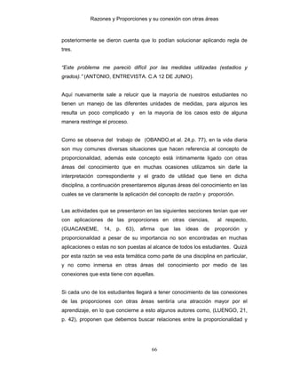 Razones y Proporciones y su conexión con otras áreas
66
posteriormente se dieron cuenta que lo podían solucionar aplicando regla de
tres.
“Este problema me pareció difícil por las medidas utilizadas (estadios y
grados).” (ANTONIO, ENTREVISTA. C.A 12 DE JUNIO).
Aquí nuevamente sale a relucir que la mayoría de nuestros estudiantes no
tienen un manejo de las diferentes unidades de medidas, para algunos les
resulta un poco complicado y en la mayoría de los casos esto de alguna
manera restringe el proceso.
Como se observa del trabajo de (OBANDO,et al. 24,p. 77), en la vida diaria
son muy comunes diversas situaciones que hacen referencia al concepto de
proporcionalidad, además este concepto está íntimamente ligado con otras
áreas del conocimiento que en muchas ocasiones utilizamos sin darle la
interpretación correspondiente y el grado de utilidad que tiene en dicha
disciplina, a continuación presentaremos algunas áreas del conocimiento en las
cuales se ve claramente la aplicación del concepto de razón y proporción.
Las actividades que se presentaron en las siguientes secciones tenían que ver
con aplicaciones de las proporciones en otras ciencias, al respecto,
(GUACANEME, 14, p. 63), afirma que las ideas de proporción y
proporcionalidad a pesar de su importancia no son encontradas en muchas
aplicaciones o estas no son puestas al alcance de todos los estudiantes. Quizá
por esta razón se vea esta temática como parte de una disciplina en particular,
y no como inmersa en otras áreas del conocimiento por medio de las
conexiones que esta tiene con aquellas.
Si cada uno de los estudiantes llegará a tener conocimiento de las conexiones
de las proporciones con otras áreas sentiría una atracción mayor por el
aprendizaje, en lo que concierne a esto algunos autores como, (LUENGO, 21,
p. 42), proponen que debemos buscar relaciones entre la proporcionalidad y
 