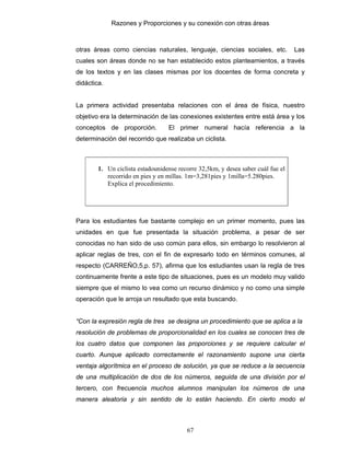 Razones y Proporciones y su conexión con otras áreas
67
otras áreas como ciencias naturales, lenguaje, ciencias sociales, etc. Las
cuales son áreas donde no se han establecido estos planteamientos, a través
de los textos y en las clases mismas por los docentes de forma concreta y
didáctica.
La primera actividad presentaba relaciones con el área de física, nuestro
objetivo era la determinación de las conexiones existentes entre está área y los
conceptos de proporción. El primer numeral hacía referencia a la
determinación del recorrido que realizaba un ciclista.
1. Un ciclista estadounidense recorre 32,5km, y desea saber cuál fue el
recorrido en pies y en millas. 1m=3,281pies y 1milla=5.280pies.
Explica el procedimiento.
Para los estudiantes fue bastante complejo en un primer momento, pues las
unidades en que fue presentada la situación problema, a pesar de ser
conocidas no han sido de uso común para ellos, sin embargo lo resolvieron al
aplicar reglas de tres, con el fin de expresarlo todo en términos comunes, al
respecto (CARREÑO,5,p. 57), afirma que los estudiantes usan la regla de tres
continuamente frente a este tipo de situaciones, pues es un modelo muy valido
siempre que el mismo lo vea como un recurso dinámico y no como una simple
operación que le arroja un resultado que esta buscando.
“Con la expresión regla de tres se designa un procedimiento que se aplica a la
resolución de problemas de proporcionalidad en los cuales se conocen tres de
los cuatro datos que componen las proporciones y se requiere calcular el
cuarto. Aunque aplicado correctamente el razonamiento supone una cierta
ventaja algorítmica en el proceso de solución, ya que se reduce a la secuencia
de una multiplicación de dos de los números, seguida de una división por el
tercero, con frecuencia muchos alumnos manipulan los números de una
manera aleatoria y sin sentido de lo están haciendo. En cierto modo el
 